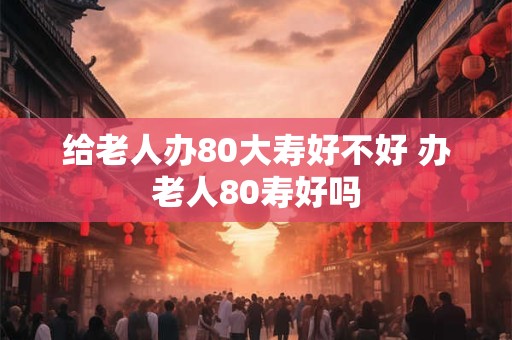 给老人办80大寿好不好 办老人80寿好吗
