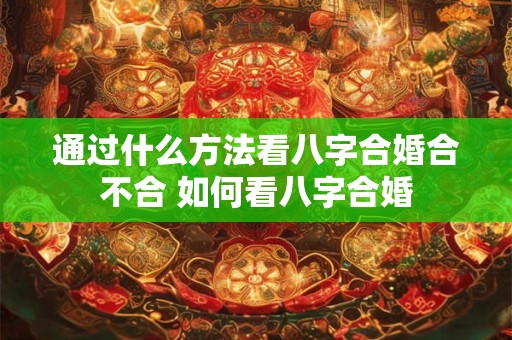 通过什么方法看八字合婚合不合 如何看八字合婚