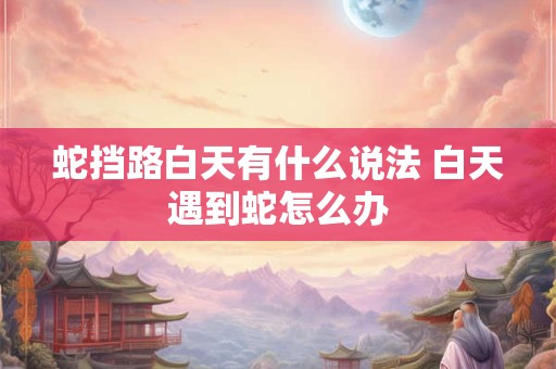 蛇挡路白天有什么说法 白天遇到蛇怎么办 蛇挡路白天有什么说法 白天遇到蛇怎么办