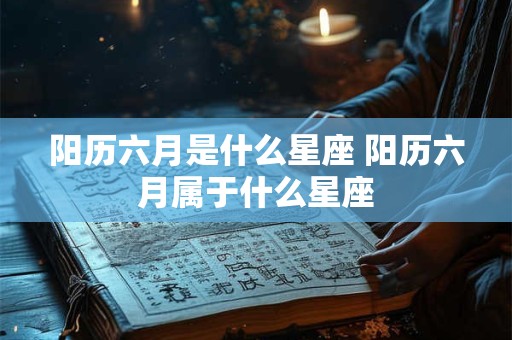 阳历六月是什么星座 阳历六月属于什么星座 阳历六月是什么星座 阳历六月属于什么星座