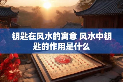 钥匙在风水的寓意 风水中钥匙的作用是什么