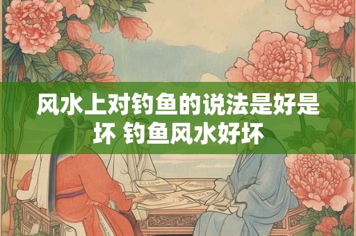 风水上对钓鱼的说法是好是坏 钓鱼风水好坏 风水上对钓鱼的说法是好是坏 钓鱼风水好坏
