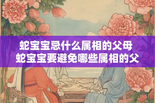 蛇宝宝忌什么属相的父母 蛇宝宝要避免哪些属相的父母