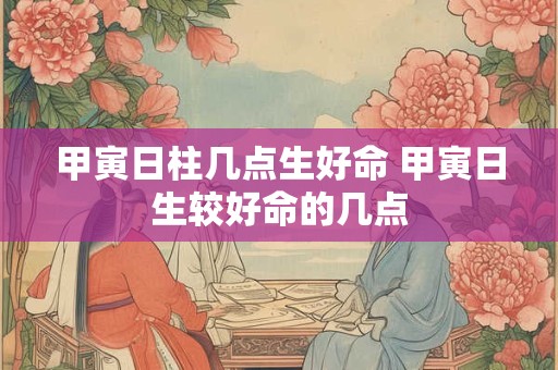 甲寅日柱几点生好命 甲寅日生较好命的几点