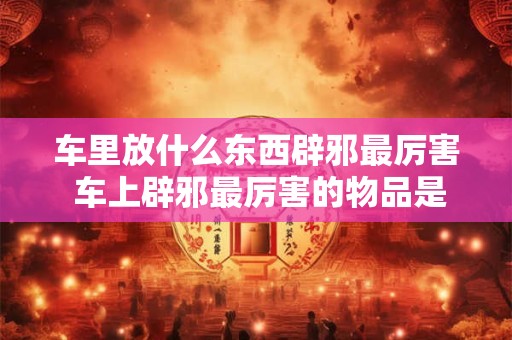 车里放什么东西辟邪最厉害 车上辟邪最厉害的物品是什么 车里放什么东西辟邪最厉害 车上辟邪最厉害的物品是什么