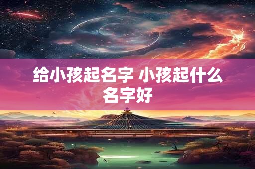 给小孩起名字 小孩起什么名字好 给小孩起名字 小孩起什么名字好