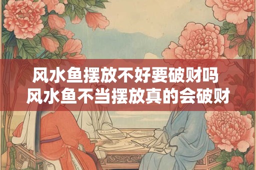 风水鱼摆放不好要破财吗 风水鱼不当摆放真的会破财吗