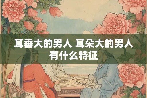 耳垂大的男人 耳朵大的男人有什么特征