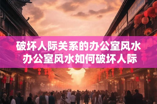 破坏人际关系的办公室风水 办公室风水如何破坏人际关系