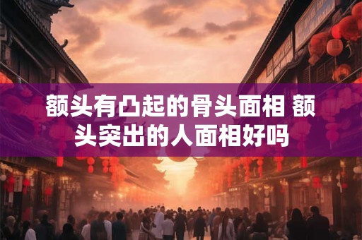 额头有凸起的骨头面相 额头突出的人面相好吗