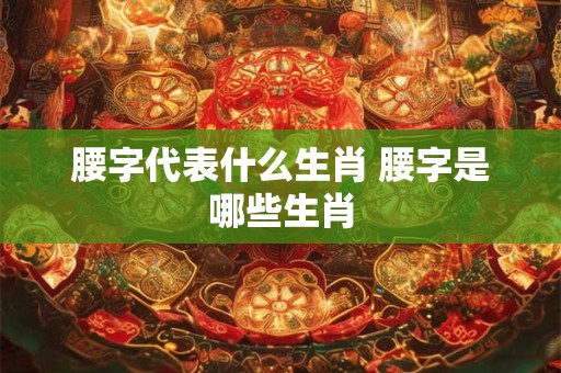 腰字代表什么生肖 腰字是哪些生肖