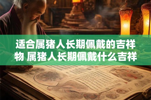 适合属猪人长期佩戴的吉祥物 属猪人长期佩戴什么吉祥物合适 适合属猪人长期佩戴的吉祥物 属猪人长期佩戴什么吉祥物合适