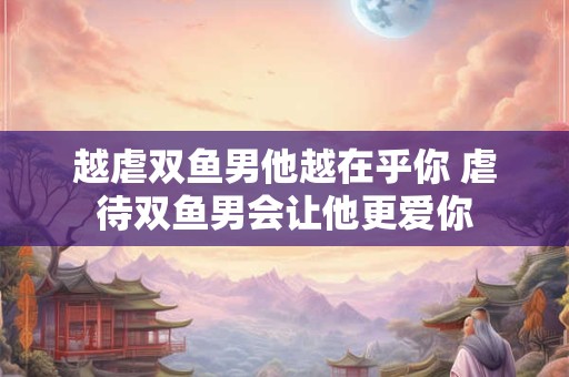 越虐双鱼男他越在乎你 虐待双鱼男会让他更爱你