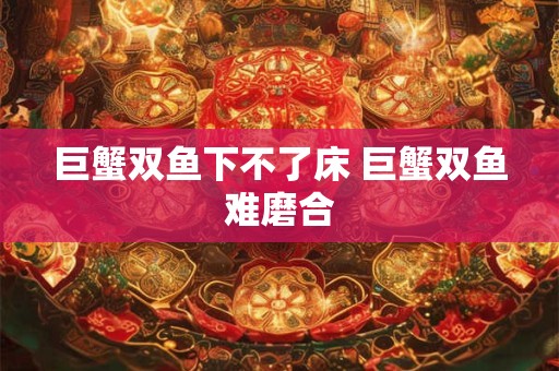 巨蟹双鱼下不了床 巨蟹双鱼难磨合