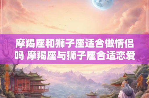 摩羯座和狮子座适合做情侣吗 摩羯座与狮子座合适恋爱吗