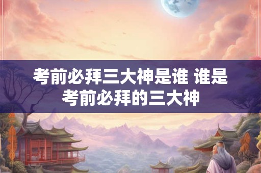 考前必拜三大神是谁 谁是考前必拜的三大神
