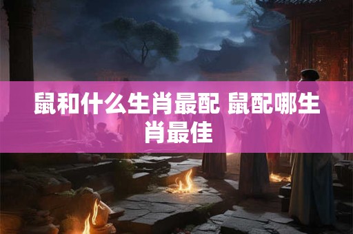 鼠和什么生肖最配 鼠配哪生肖最佳