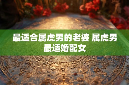 最适合属虎男的老婆 属虎男最适婚配女