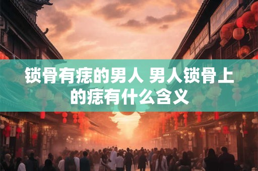 锁骨有痣的男人 男人锁骨上的痣有什么含义