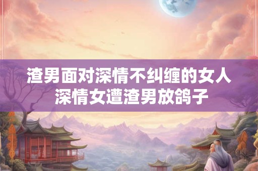 渣男面对深情不纠缠的女人 深情女遭渣男放鸽子
