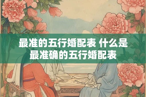 最准的五行婚配表 什么是最准确的五行婚配表