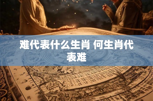 难代表什么生肖 何生肖代表难 难代表什么生肖 何生肖代表难