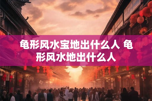 龟形风水宝地出什么人 龟形风水地出什么人