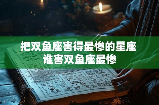 把双鱼座害得最惨的星座 谁害双鱼座最惨