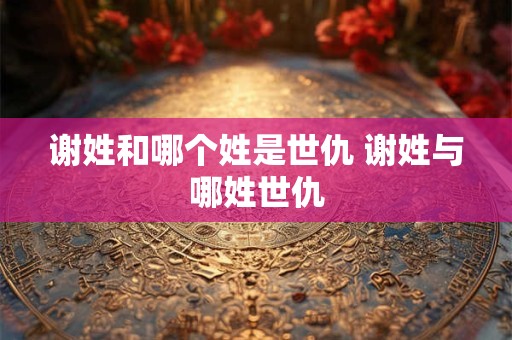 谢姓和哪个姓是世仇 谢姓与哪姓世仇