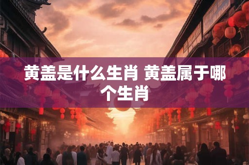 黄盖是什么生肖 黄盖属于哪个生肖