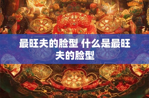 最旺夫的脸型 什么是最旺夫的脸型 最旺夫的脸型 什么是最旺夫的脸型