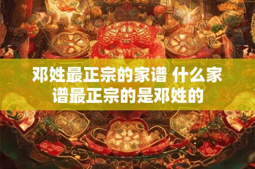 邓姓最正宗的家谱 什么家谱最正宗的是邓姓的