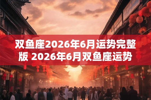 双鱼座2026年6月运势完整版 2026年6月双鱼座运势如何