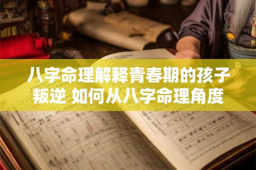 八字命理解释青春期的孩子叛逆 如何从八字命理角度解释孩子青春期叛逆