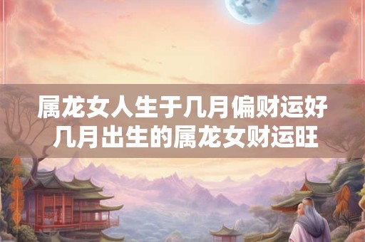 属龙女人生于几月偏财运好 几月出生的属龙女财运旺盛