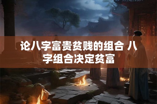 论八字富贵贫贱的组合 八字组合决定贫富 论八字富贵贫贱的组合 八字组合决定贫富