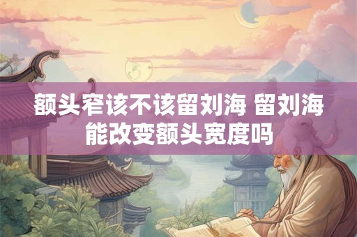 额头窄该不该留刘海 留刘海能改变额头宽度吗 额头窄该不该留刘海 留刘海能改变额头宽度吗