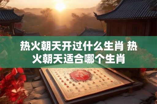 热火朝天开过什么生肖 热火朝天适合哪个生肖 热火朝天开过什么生肖 热火朝天适合哪个生肖