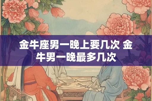 金牛座男一晚上要几次 金牛男一晚最多几次