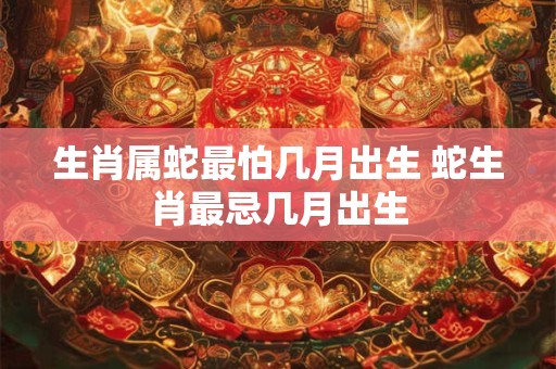 生肖属蛇最怕几月出生 蛇生肖最忌几月出生