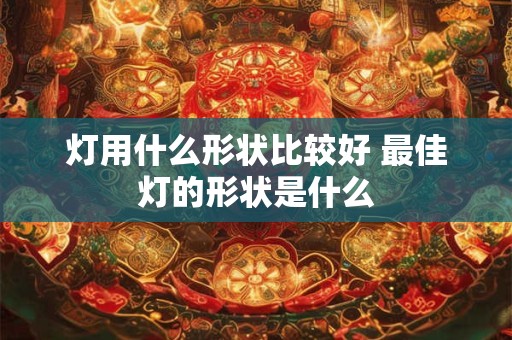 灯用什么形状比较好 最佳灯的形状是什么