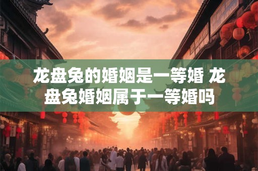 龙盘兔的婚姻是一等婚 龙盘兔婚姻属于一等婚吗