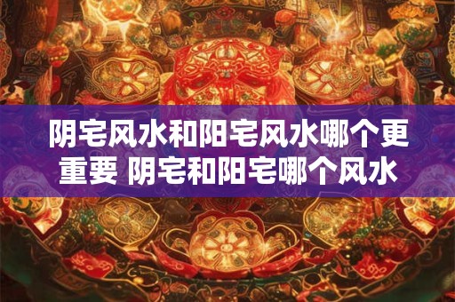 阴宅风水和阳宅风水哪个更重要 阴宅和阳宅哪个风水更重要