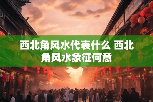 西北角风水代表什么 西北角风水象征何意