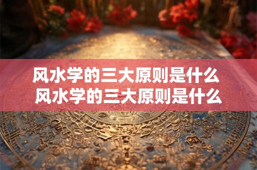 风水学的三大原则是什么 风水学的三大原则是什么 风水学的三大原则是什么 风水学的三大原则是什么