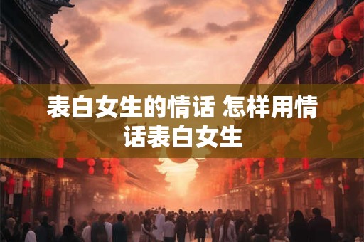 表白女生的情话 怎样用情话表白女生 表白女生的情话 怎样用情话表白女生