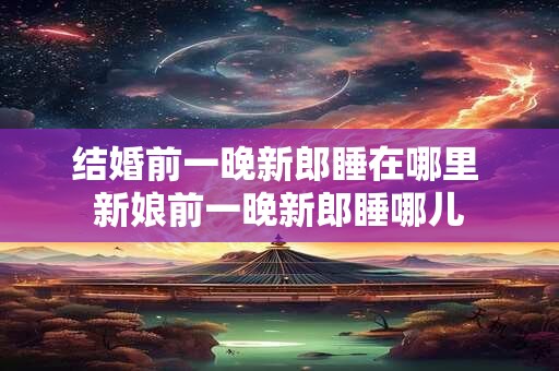 结婚前一晚新郎睡在哪里 新娘前一晚新郎睡哪儿
