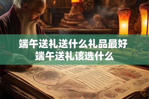 端午送礼送什么礼品最好 端午送礼该选什么