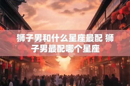 狮子男和什么星座最配 狮子男最配哪个星座