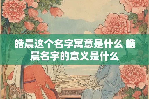 皓晨这个名字寓意是什么 皓晨名字的意义是什么